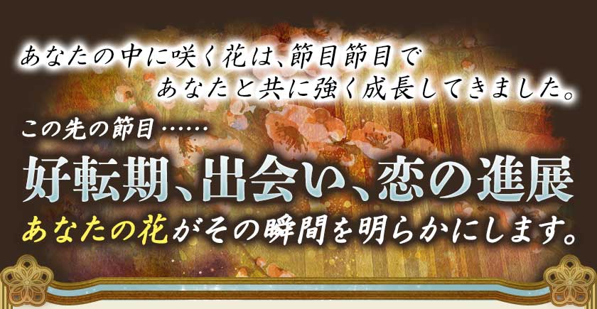 あなたの中に咲く花は、節目節目であなたと共に強く成長してきました。この先の節目……好転期、出会い、恋の進展 あなたの花がその瞬間を明らかにします。