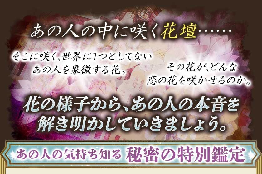あの人の中に咲く花壇…… そこに咲く、世界に1つとしてないあの人を象徴する花。その花が、どんな恋の花を咲かせるのか。花の様子から、あの人の本音を解き明かしていきましょう。 あの人の気持ち知る秘密の特別鑑定
