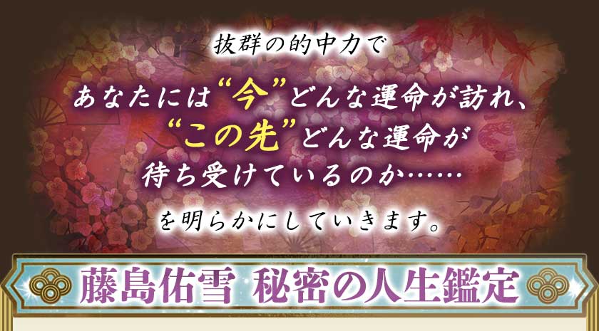 抜群の的中力であなたには“今”どんな運命が訪れ、“この先”どんな運命が待ち受けているのか……を明らかにしていきます。藤島佑雪 秘密の人生鑑定