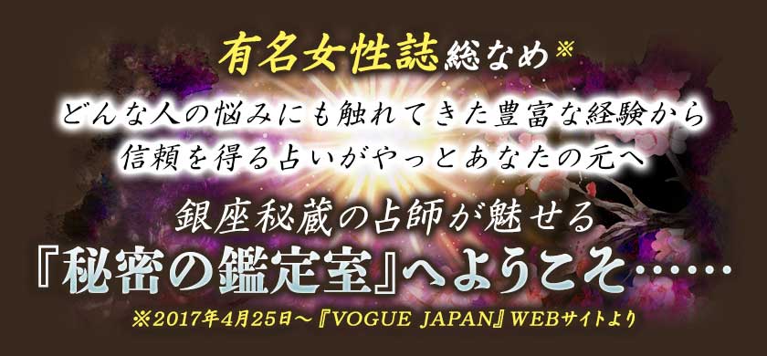有名女性誌総なめ※ どんな人の悩みにも触れてきた豊富な経験から 信頼を得る占いがやっとあなたの元へ 銀座秘蔵の占師が魅せる 『秘密の鑑定室』へようこそ•••••• ※2017年4月25日~『VOGUE JAPAN』WEBサイトより