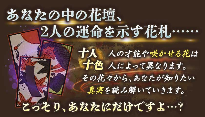 あなたの中の花壇、2人の運命を示す花札…… 十人十色 人の才能や咲かせる花は人によって異なります。その花々から、あなたが知りたい真実を読み解いていきます。こっそり、あなたにだけですよ…?