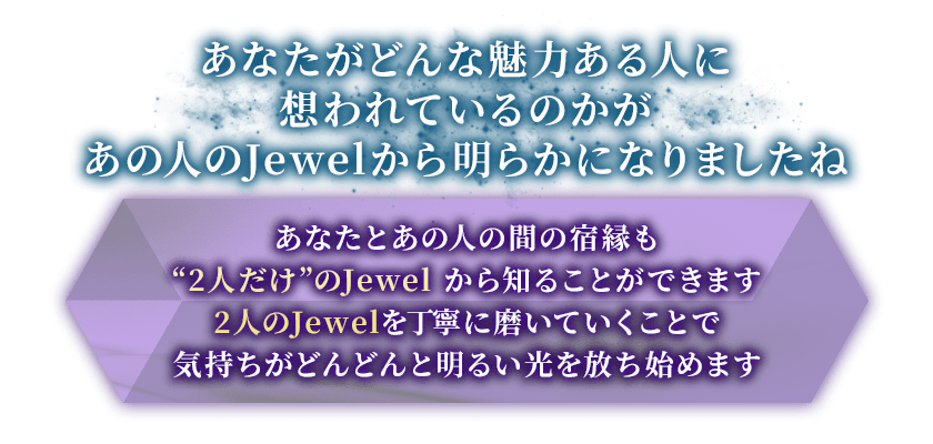 あなたがどんな魅力ある人に想われているのかがあの人のJewelから明らかになりましたねあなたとあの人の間の宿縁も“2人だけ”のJewelから知ることができます2人のJewelを丁寧に磨いていくことで気持ちがどんどんと明るい光を放ち始めます