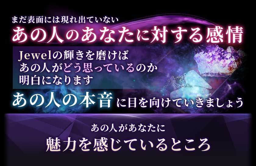 まだ表面には現れ出ていないあの人のあなたに対する感情Jewelの輝きを磨けばあの人がどう思っているのか明白になりますあの人の本音に目を向けていきましょうあの人があなたに魅力を感じているところ