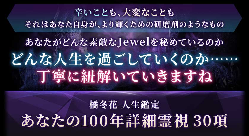 辛いことも、大変なこともそれはあなた自身が、より輝くための研磨剤のようなものあなたがどんな素敵なJewelを秘めているのかどんな人生を過ごしていくのか……丁寧に紐解いていきますね橘冬花 人生鑑定あなたの100年詳細霊視30項