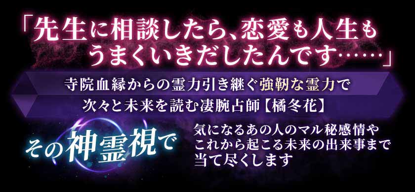 「先生に相談したら、恋愛も人生もうまくいきだしたんです……」寺院血縁からの霊力引き継ぐ強靭な霊力で次々と未来を読む凄腕占師【橘冬花】その神霊視で気になるあの人のマル秘感情やこれから起こる未来の出来事まで当て尽くします