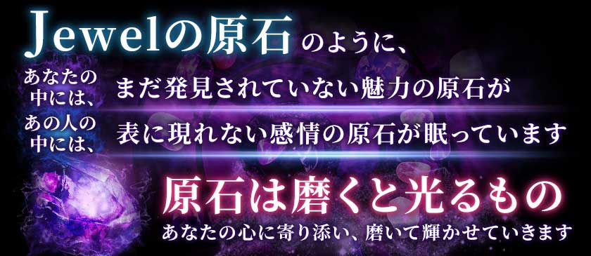 Jewelの原石のように、あなたの中には、まだ発見されていない魅力の原石があの人の中には、表に現れない感情の原石が眠っています原石は磨くと光るものあなたの心に寄り添い、磨いて輝かせていきます