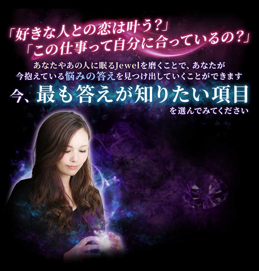 「好きな人との恋は叶う？」「この仕事って自分に合っているの？」あなたやあの人に眠るJewelを磨くことで、あなたが今抱えている悩みの答えを見つけ出していくことができます今、最も答えが知りたい項目を選んでみてください