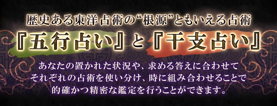 歴史ある東洋占術の“根源”ともいえる占術『五行占い』と『干支占い』あなたの置かれた状況や、求める答えに合わせてそれぞれの占術を使い分け、時に組み合わせることで的確かつ精密な鑑定を行うことができます。