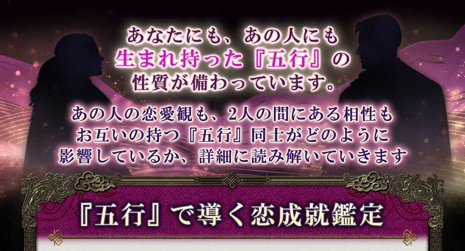 あなたにも、あの人にも生まれ持った『五行』の性質が備わっています。あの人の恋愛観も、2人の間にある相性もお互いの持つ『五行』同士がどのように影響しているか、詳細に読み解いていきます『五行』で導く恋成就鑑定
