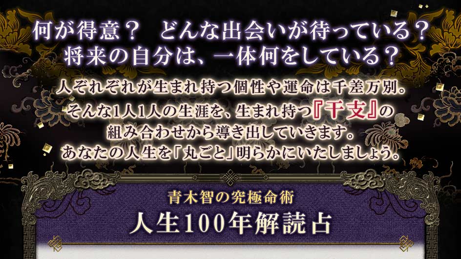 何が得意?どんな出会いが待っている?将来の自分は、一体何をしている?人それぞれが生まれ持つ個性や運命は千差万別。そんな1人1人の生涯を、生まれ持つ『干支』の組み合わせから導き出していきます。あなたの人生を「丸ごと」明らかにいたしましょう。青木智の究極命術人生100年解読占