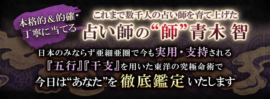 本格的&的確・丁寧に当てるこれまで数千人の占い師を育て上げた占い師の“師”青木智日本のみならず亜細亜圏で今も実用・支持される『五行』『干支』を用いた東洋の究極命術で今日は“あなた”を徹底鑑定いたします