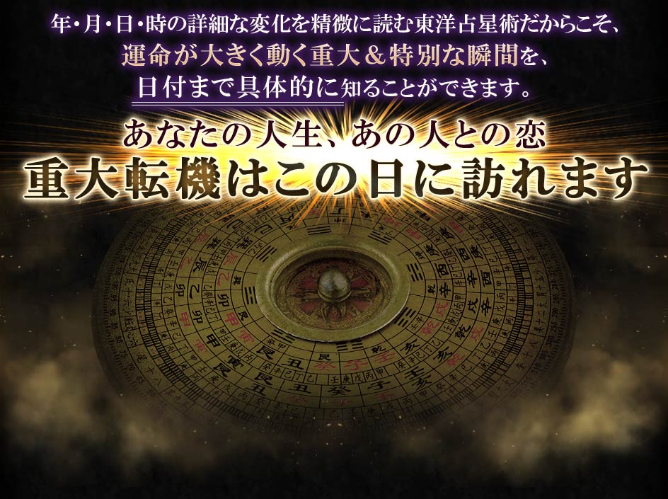 年・月・日・時の詳細な変化を精微に読む東洋占星術だからこそ、運命が大きく動く重大＆特別な瞬間を、日付まで具体的に知ることができます。あなたの人生、あの人との恋重大転機はこの日に訪れます