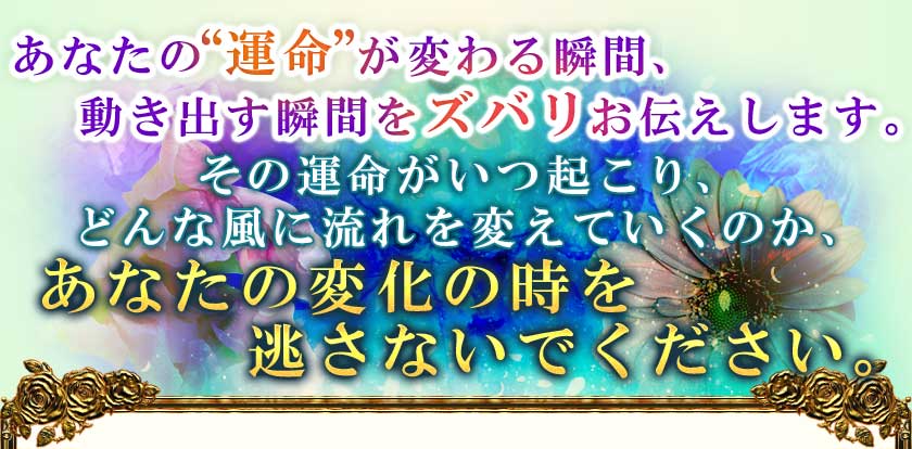 あなたの"運命"が変わる瞬間、動き出す瞬間をズバリお伝えします。その運命がいつ起こり、どんな風に流れを変えていくのか、あなたの変化の時を逃さないでください。