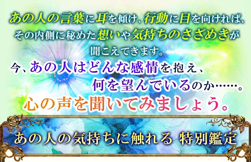 あの人の言葉に耳を傾け、行動に目を向ければ、その内側に秘めた想いや気持ちのさざめきが聞こえてきます。今、あの人はどんな感情を抱え、何を望んでいるのか……。心の声を聞いてみましょう。 あの人の気持ちに触れる 特別鑑定