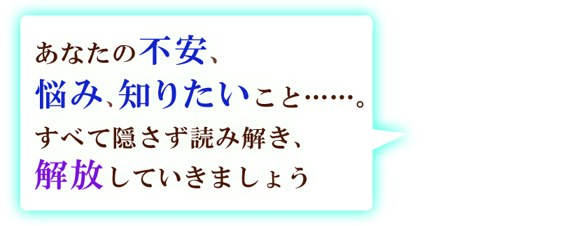 あなたの不安、悩み、知りたいこと……。すべて隠さず読み解き、解放していきましょう