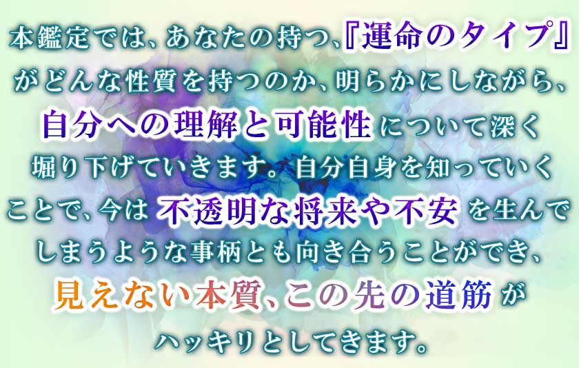 本鑑定では、あなたの持つ、『運命のタイプ』がどんな性質を持つのか、明らかにしながら、自分への理解と可能性について深く掘り下げていきます。自分自身を知っていくことで、今は不透明な将来や不安を生んでしまうを生んでしまうような事柄とも向き合うことができ、見えない本質、この先の道筋がハッキリとしてきます。