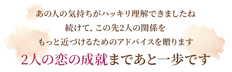 あの人の気持ちがハッキリ理解できましたね続けて、この先2人の関係をもっと近づけるためのアドバイスを贈ります2人の恋の成就まであと一歩です