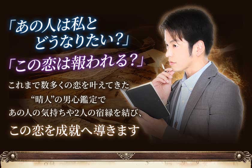 「あの人は私とどうなりたい？」「この恋は報われる？」これまで数多くの恋を叶えてきた“晴人”の男心鑑定であの人の気持ちや2人の宿縁を結び、この恋を成熟へ導きます