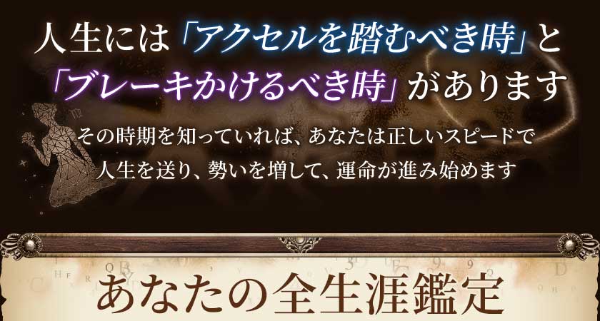 人生には「アクセルを踏むべき時」と「ブレーキかけるべき時」がありますその時期を知っていれば、あなたは正しいスピードで人生を送り、勢いを増して、運命が進み始めますあなたの全生涯鑑定