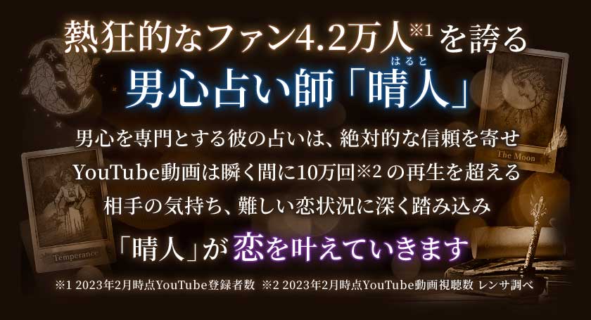 熱狂的なファン4.2万人※1を誇る男心占い師「晴人はると」男心を専門とする彼の占いは、絶対的な信頼を寄せYouTube動画は瞬く間に10万回※2の再生を超える相手の気持ち、難しい恋状況に深く踏み込み「晴人」が恋を叶えていきます※1 2023年2月時点YouTube登録者数 ※2 2023年時点YouTube動画視聴数 レンサ調べ