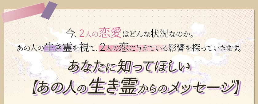 今、2人の恋愛はどんな状況なのか。あの人の生き霊を視て、2人の恋に与えている影響を探っていきます。あなたに知ってほしい【あの人の生き霊からのメッセージ】