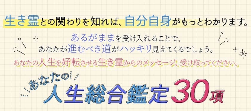 生き霊との関わりを知れば、自分自身がもっとわかります。 あるがままを受け入れることで、あなたが進むべき道がハッキリ見えてくるでしょう。あなたの人生を好転させる生き霊からのメッセージ、受け取ってください。 あなたの人生総合鑑定30項