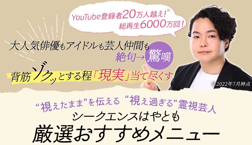 YouTube登録者20万人超え!※ 総再生6000万回! 大人気俳優もアイドルも芸人仲間も絶句→驚嘆 背筋ゾクッとする程「現実」当て尽くす ※2022年7月時点 “視えたまま”を伝える “視え過ぎる”霊視芸人 シークエンスはやとも厳選おすすめメニュー