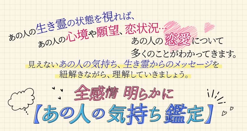あの人の生き霊の状態を視れば、あの人の心境や願望、恋状況… あの人の恋愛について多くのことがわかってきます。 見えないあの人の気持ち、生き霊からのメッセージを紐解きながら、理解していきましょう。全感情明らかに【あの人の気持ち鑑定】