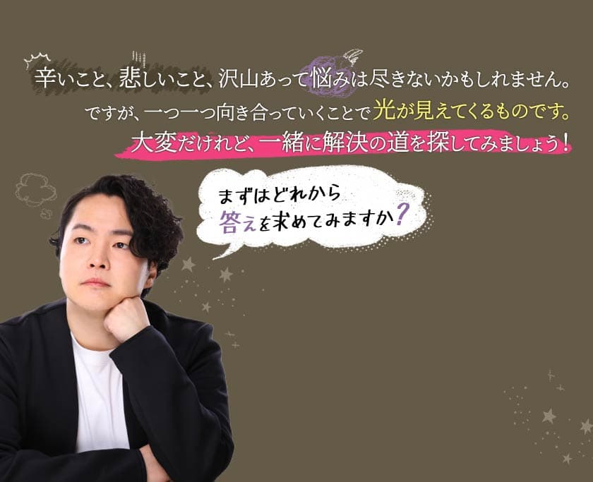 辛いこと、悲しいこと、沢山あって悩みは尽きないかもしれません。ですが、一つ一つ向き合っていくことで光が見えてくるものです。大変だけれど、一緒に解決の道を探してみましょう! まずはどれから答えを求めてみますか？