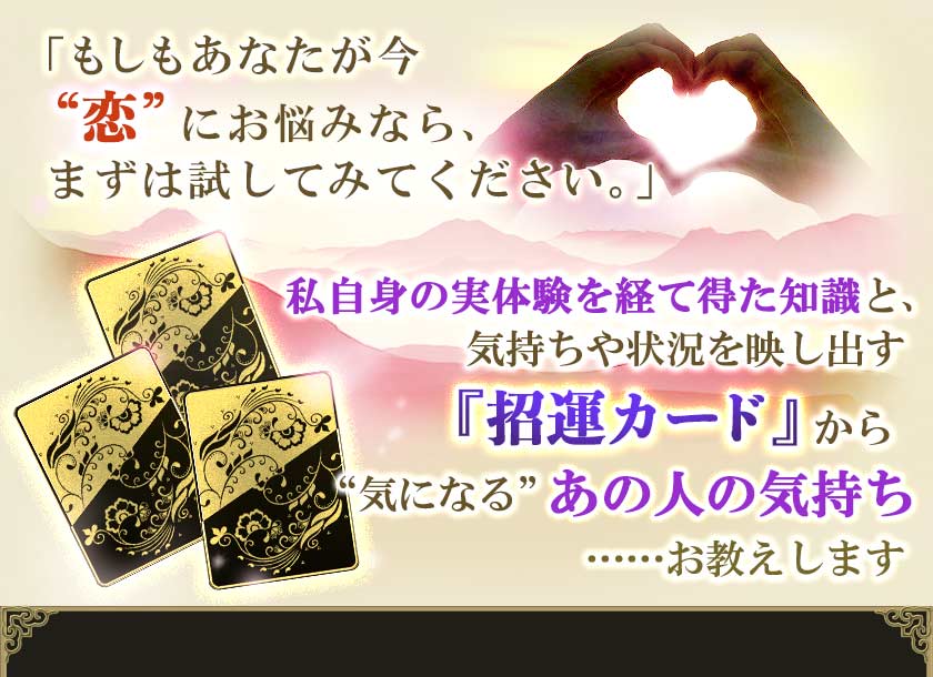 「もしもあなたが今“恋”にお悩みなら、まずは試してみてください。」私自身の実体験を経て得た知識と、気持ちや状況を映し出す『招運カード』から“気になる”あの人の気持ち……お教えします
