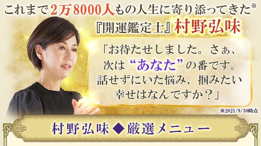 これまで2万8000人もの人生に寄り添ってきた※『開運鑑定士』村野弘味「お待たせしました。さぁ、次は“あなた”の番です。話せずにいた悩み、掴みたい幸せはなんですか？」※2021/9/30時点村野弘味◆厳選メニュー