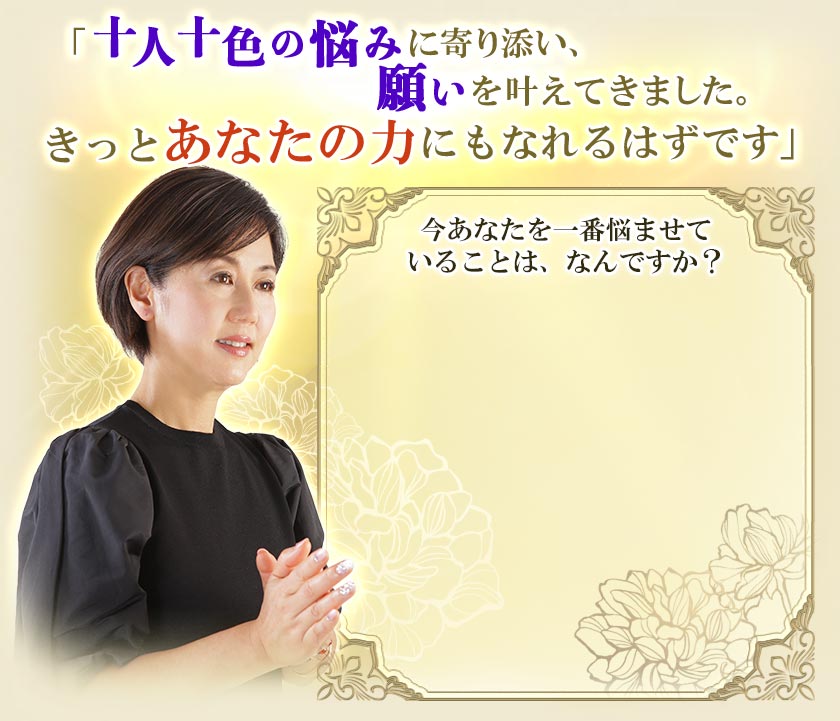 「十人十色の悩みに寄り添い、願いを叶えてきました。きっとあなたの力にもなれるはずです」今あなたを一番悩ませていることは、なんですか？