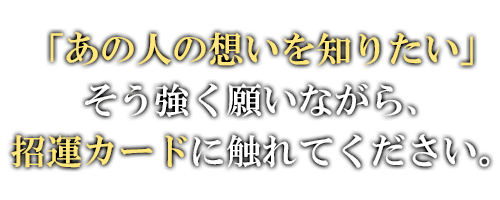 「あの人の想いを知りたい」そう強く願いながら、招運カードに触れてください。