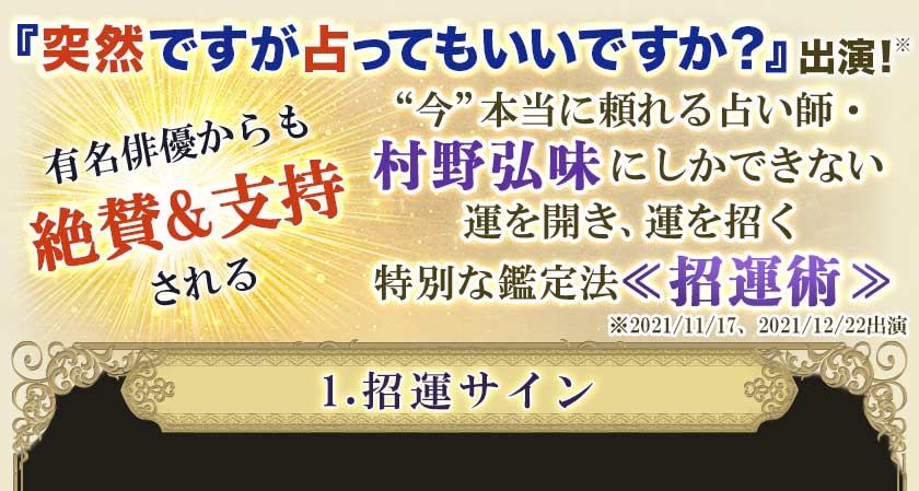 『突然ですが占ってもいいですか？』出演！※有名俳優からも絶賛&支持される＂今＂本当に頼れる占い師・村野弘味にしかできない運を開き、運を招く特別な鑑定法<<招運術>>※2021/11/17、2021/12/22出演1.招運サイン