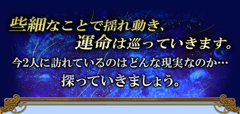些細なことで揺れ動き、 運命は巡っていきます。 今2人に訪れているのはどんな現実なのか・・・ 探っていきましょう。
