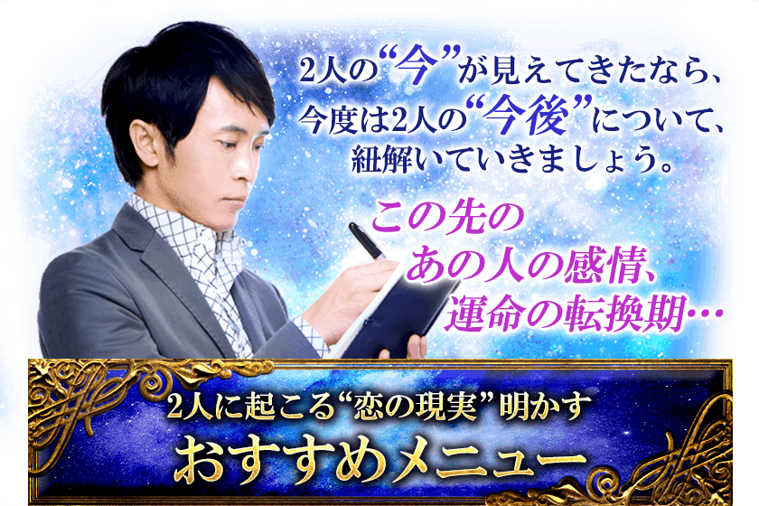 2人の“今”が見えてきたなら、 今度は2人の“今後”について、 紐解いていきましょう。 この先の あの人の感情、 運命の転換期･･･ 2人に起こる“恋の現実”明かす おすすめメニュー