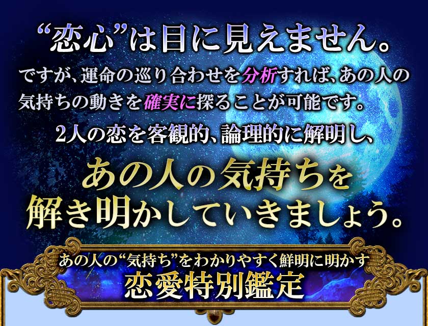 “恋心”は目に見えません。 ですが、運命の巡り合わせを分析すれば、あの人の 気持ちの動きを確実に探ることが可能です。2人の恋を客観的、論理的に解明し、あの人の気持ちを 解き明かしていきましょう。あの人の“気持ち”をわかりやすく鮮明に明かす 恋愛特別鑑定