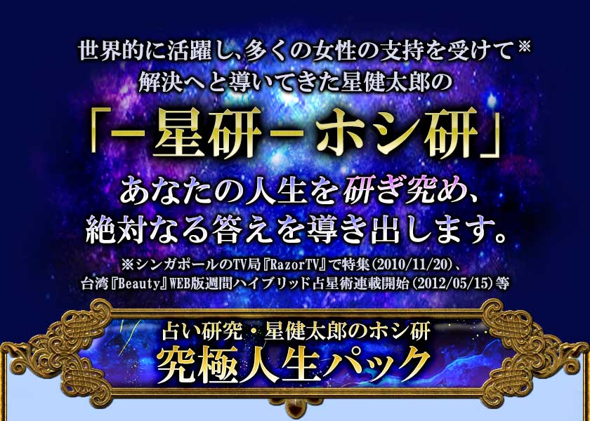 世界的に活躍し、多くの女性の支持を受けて※ 解決へと導いてきた星健太郎の 「ー星研ーホシ研」 あなたの人生を研ぎ究め、 絶対なる答えを導き出します。 ※シンガポールのTV局『RazorTV』で特集(2010/11/20)、 台湾『Beauty』WEB版週間ハイブリッド占星術連載開始(2012/05/15)等 占い研究・星健太郎のホシ研 究極人生パック
