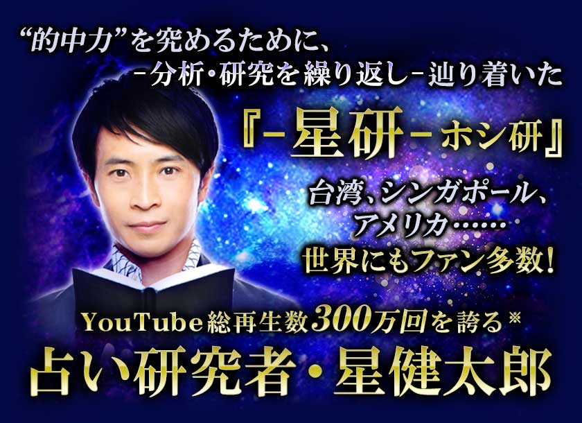 “的中力”を究めるために、 -分析・研究を繰り返し-辿り着いた 『-星研-ホシ研』 台湾、シンガポール、アメリカ･･････ 世界にもファン多数！ YouTube総再生数300万回を誇る※ 占い研究者・星健太郎