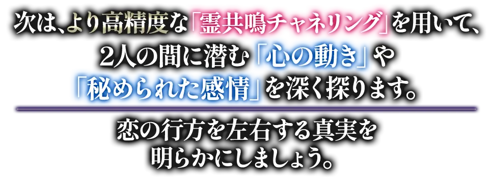 次は、より高精度な「霊共鳴チャネリング」を用いて、2人の間に潜む「心の動き」や「秘められた感情」を深く探ります。 恋の行方を左右する真実を明らかにしましょう。