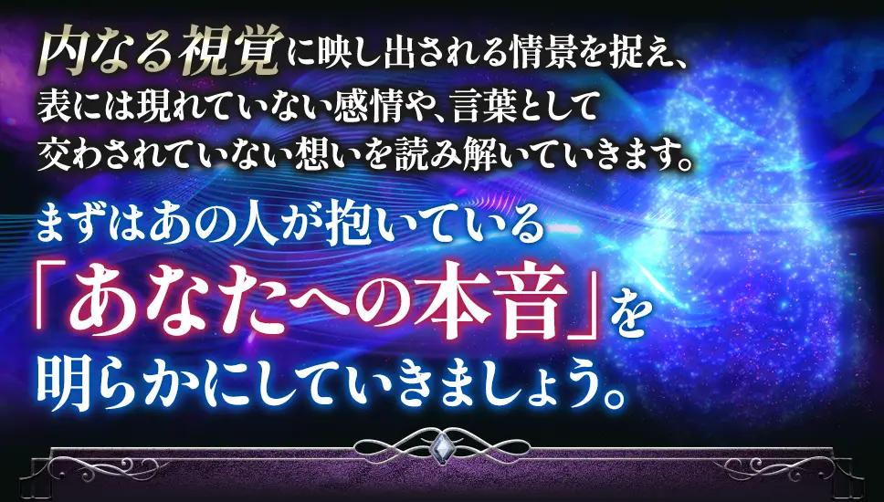 内なる視覚に映し出される情景を捉え、表には現れていない感情や、言葉として交わされていない想いを読み解いていきます。 まずはあの人が抱いている「あなたへの本音」を明らかにしていきましょう。