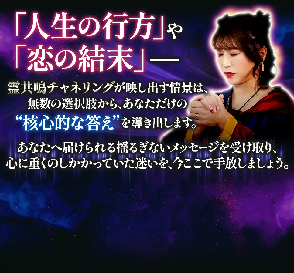 「人生の行方」や「恋の結末」── 霊共鳴チャネリングが映し出す情景は、無数の選択肢から、あなただけの“核心的な答え”を導き出します。 あなたへ届けられる揺るぎないメッセージを受け取り、心に重くのしかかっていた迷いを、今ここで手放しましょう。