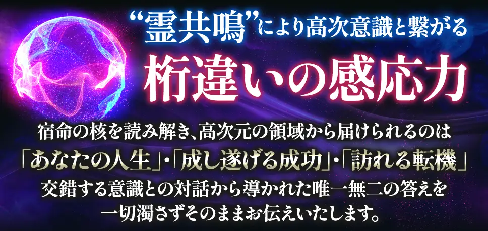 “霊共鳴”により高次意識と繋がる桁違いの感対応 宿命の核を読み解き、高次元の領域から届けられるのは「あなたの人生」・「成し遂げる成功」・「訪れる転機」 交錯する意識との対話から導かれた唯一の答えを一切濁さずそのままお伝えいたします。