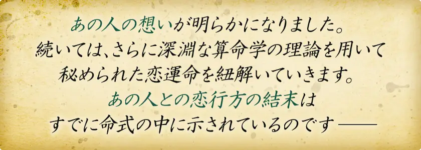 あの人の想いが明らかになりました。 続いては、さらに深遠な算命学の理論を用いて 秘められた恋運命を紐解いていきます。 あの人との恋行方の結末は すでに命式の中に示されているのですー
