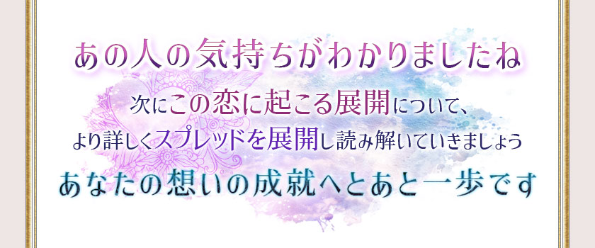 あの人の気持ちがわかりましたね 次にこの恋に起こる展開について、より詳しくスプレッドを展開し読み解いていきましょうあんたの想いの成就へあと一歩です
