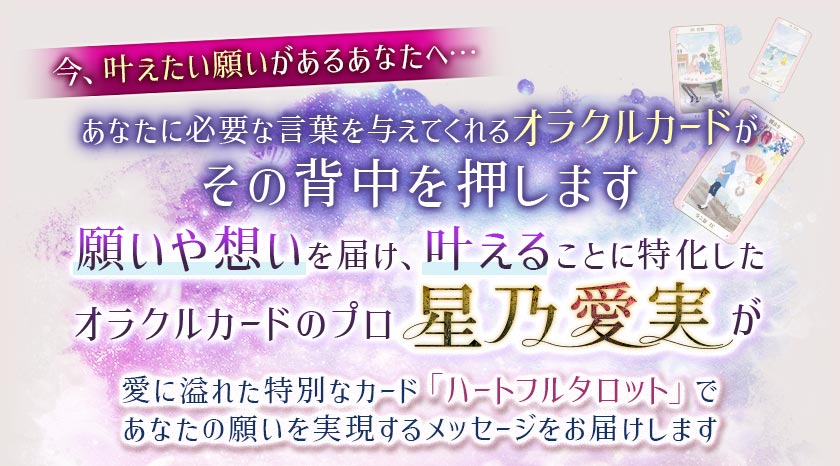 今、叶えたい願いがあるあなたへ… あなたに必要な言葉を与えてくれるオラクルカードがその背中を押します 願いや想いを届け、叶えることに特化したオラクルカードのプロ星乃愛美が愛に溢れた特別なカード「ハートフルタロット」であなたの願いを実現するメッセージをお届けします