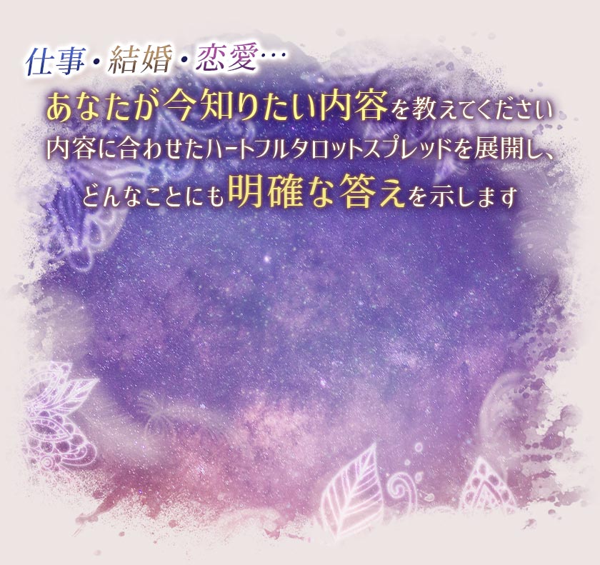 仕事・結婚・恋愛…あなたが今知りたい内容を教えてください内容に合わせたハートフルタロットスプレッドを展開し、どんなことにも明確な答えを示します