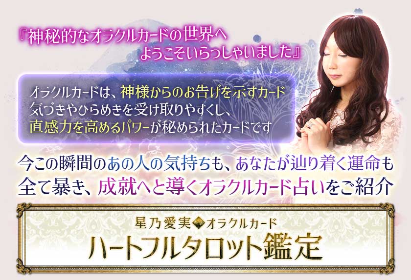 『神秘的なオラクルカードの世界へようこそいらっしゃいました』 オラクルカードは、神様からのお告げを示すカード気づきやひらめきを受け取りやすくし、直感力を高めるパワーが秘められたカードです 今この瞬間のあの人の気持ちも、あなたが辿り着く運命も全て暴き、成就へと導くオラクルカード占いをご紹介星乃愛美◆オラクルカード ハーフタロット鑑定