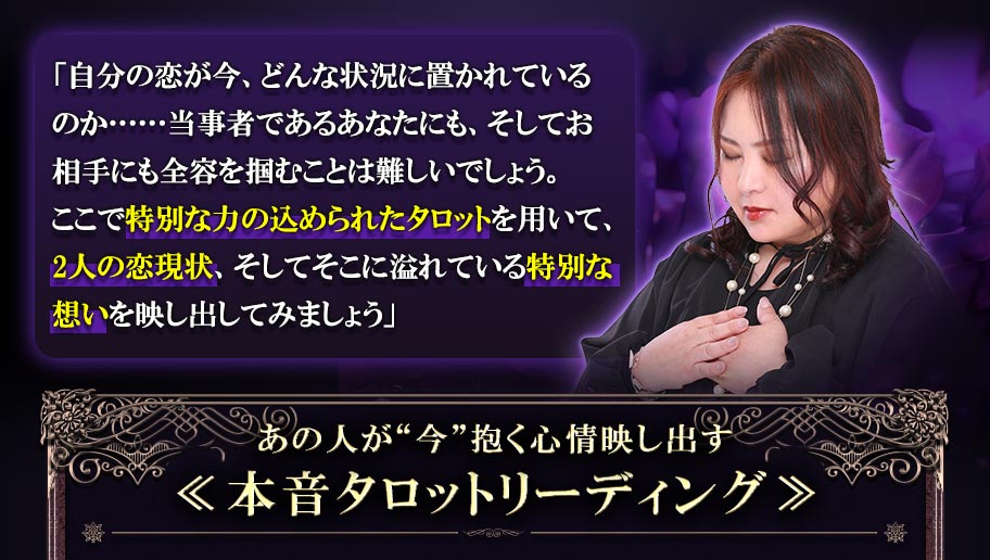 「自分の恋が今、どんな状況に置かれているのか……当事者であるあなたにも、そしてお相手にも全容を掴むことは難しいでしょう。ここで特別な力の込められたタロットを用いて、2人の恋現状、そしてそこに溢れている特別な想いを映し出してみましょう」あの人が“今”抱く心情映し出す≪本音タロットリーディング≫