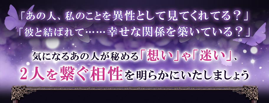 「あの人、私のことを異性として見てくれてる?」「彼と結ばれて……幸せな関係を築いている?」気になるあの人が秘める「想い」や「迷い」、2人を繋ぐ相性を明らかにいたしましょう